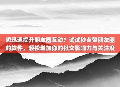 想迅速提升朋友圈互动?试试秒点赞朋友圈的软件,轻松增加你的社交影响力与关注度