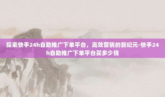 探索快手24h自助推广下单平台,高效营销的新纪元-快手24h自助推广下单平台买多少钱