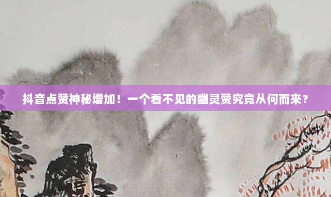 抖音点赞神秘增加!一个看不见的幽灵赞究竟从何而来?