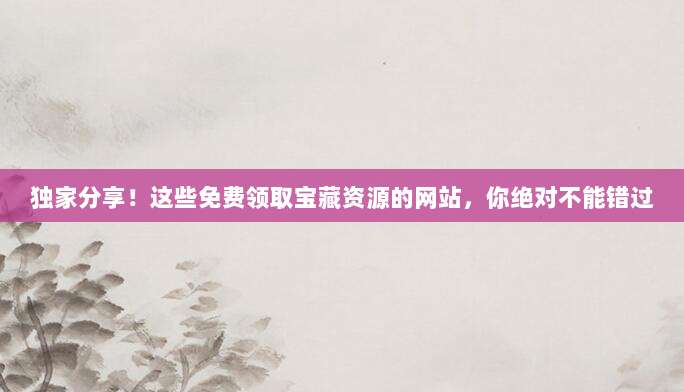 独家分享!这些免费领取宝藏资源的网站,你绝对不能错过