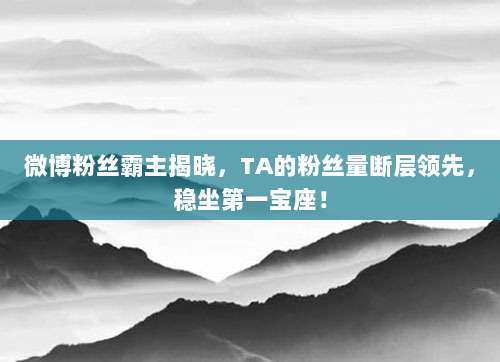 微博粉丝霸主揭晓,TA的粉丝量断层领先,稳坐第一宝座!