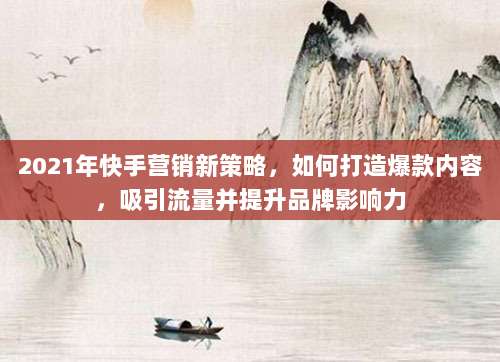 2021年快手营销新策略,如何打造爆款内容,吸引流量并提升品牌影响力