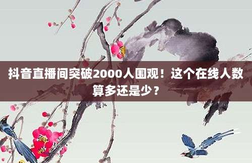 抖音直播间突破2000人围观！这个在线人数算多还是少？