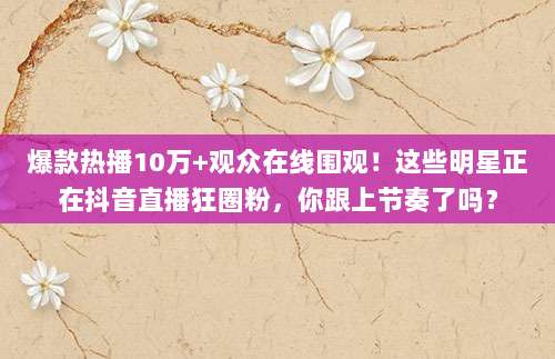 爆款热播10万+观众在线围观!这些明星正在抖音直播狂圈粉,你跟上节奏了吗?