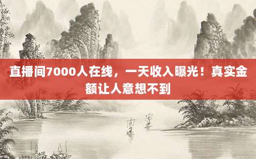 直播间7000人在线,一天收入曝光!真实金额让人意想不到