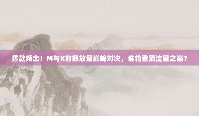 爆款频出!M与K的播放量巅峰对决,谁将登顶流量之巅?