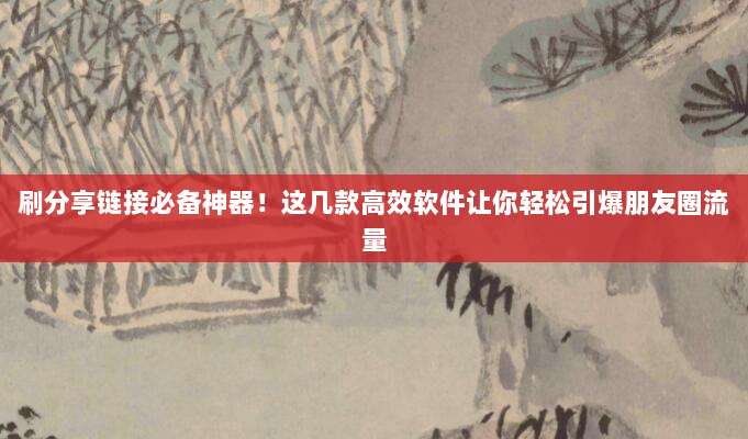 刷分享链接必备神器!这几款高效软件让你轻松引爆朋友圈流量