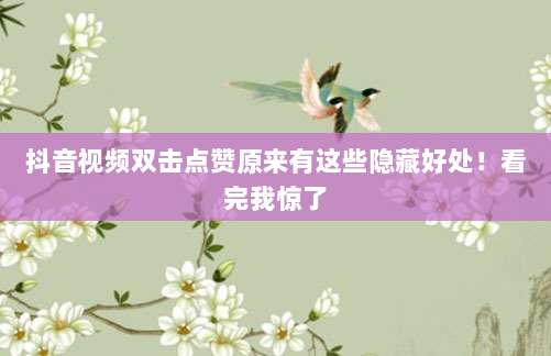 抖音视频双击点赞原来有这些隐藏好处!看完我惊了