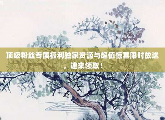 顶级粉丝专属福利独家资源与超值惊喜限时放送，速来领取！