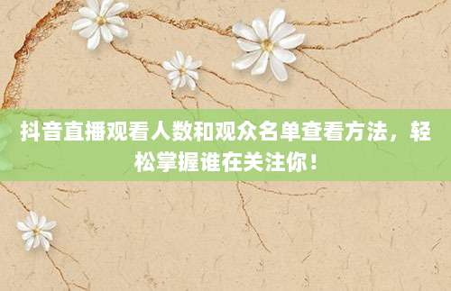 抖音直播观看人数和观众名单查看方法,轻松掌握谁在关注你!