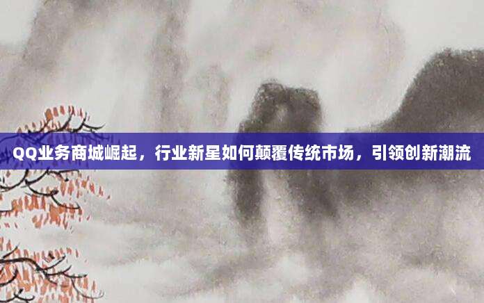 QQ业务商城崛起,行业新星如何颠覆传统市场,引领创新潮流