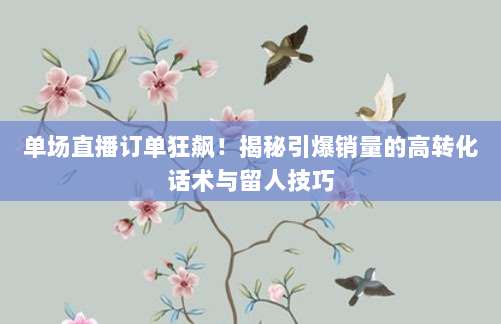 单场直播订单狂飙!揭秘引爆销量的高转化话术与留人技巧