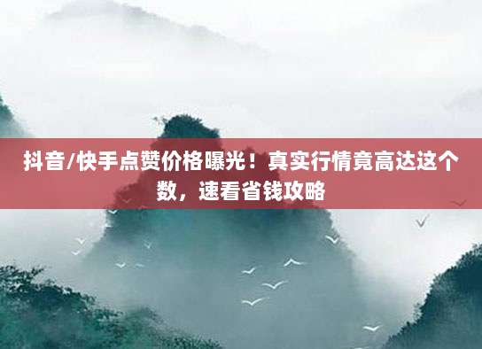 抖音/快手点赞价格曝光！真实行情竟高达这个数，速看省钱攻略