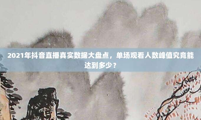 2021年抖音直播真实数据大盘点,单场观看人数峰值究竟能达到多少?