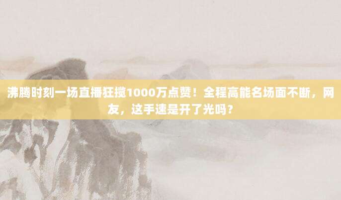 沸腾时刻一场直播狂揽1000万点赞!全程高能名场面不断,网友,这手速是开了光吗?