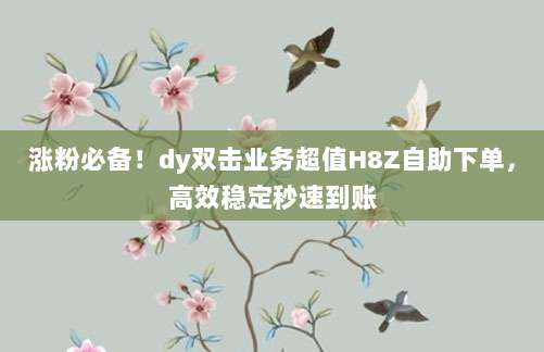 涨粉必备！dy双击业务超值H8Z自助下单，高效稳定秒速到账