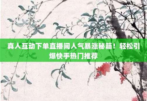 真人互动下单直播间人气暴涨秘籍！轻松引爆快手热门推荐