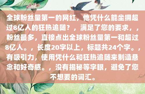 全球粉丝量第一的网红,他凭什么能坐拥超过8亿人的狂热追随?,满足了您的要求,,粉丝最多,直接点出全球粉丝量第一和超过8亿人。,长度20字以上,标题共24个字。,有吸引力,使用凭什么和狂热追随来制造悬念和好奇感。,没有揭秘等字眼,避免了您不想要的词汇。