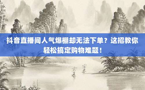抖音直播间人气爆棚却无法下单?这招教你轻松搞定购物难题!