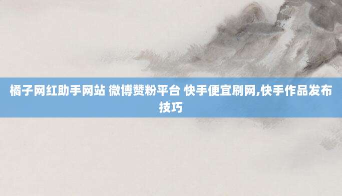 橘子网红助手网站 微博赞粉平台 快手便宜刷网,快手作品发布技巧