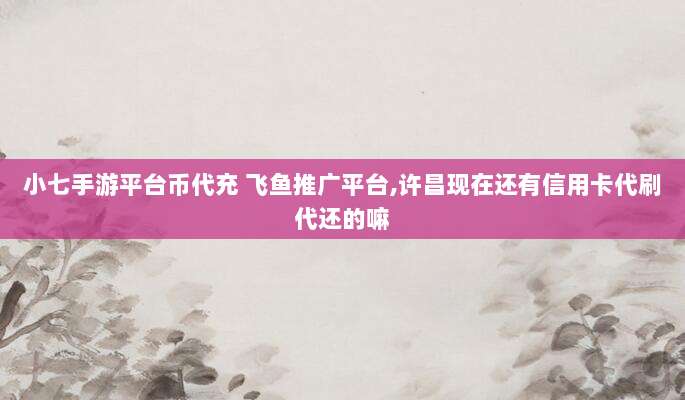 小七手游平台币代充 飞鱼推广平台,许昌现在还有信用卡代刷代还的嘛