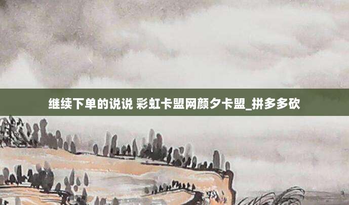 继续下单的说说 彩虹卡盟网颜夕卡盟_拼多多砍
