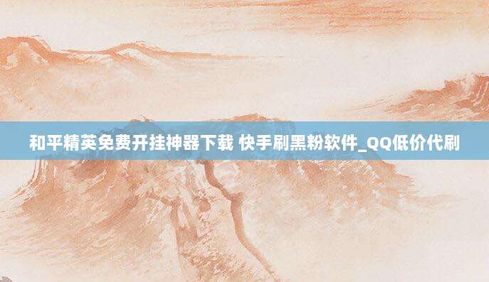 和平精英免费开挂神器下载 快手刷黑粉软件_QQ低价代刷