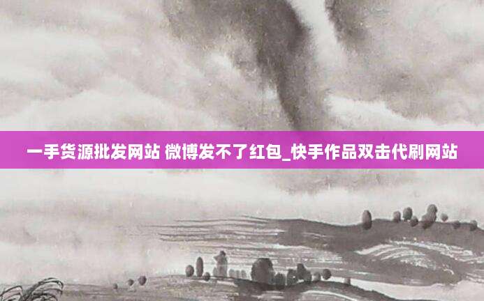 一手货源批发网站 微博发不了红包_快手作品双击代刷网站