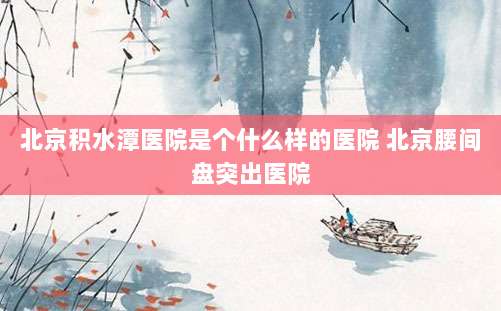 北京积水潭医院是个什么样的医院 北京腰间盘突出医院