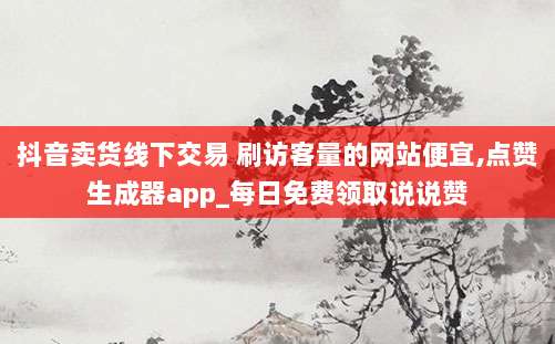 抖音卖货线下交易 刷访客量的网站便宜,点赞生成器app_每日免费领取说说赞