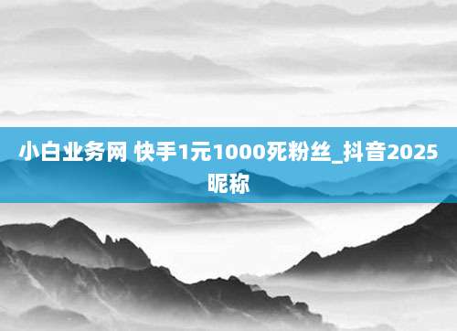 小白业务网 快手1元1000死粉丝_抖音2025昵称