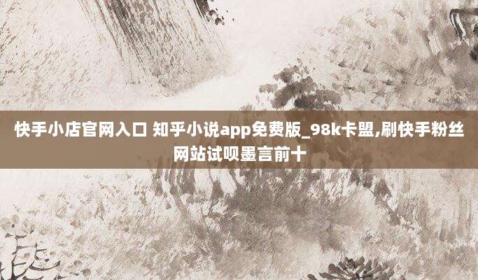 快手小店官网入口 知乎小说app免费版_98k卡盟,刷快手粉丝网站试呗墨言前十